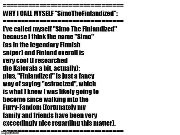 WHY I CALL MYSELF "SimoTheFinlandized" ONLINE | =================================
WHY I CALL MYSELF "SimoTheFinlandized":
=================================
I've called myself "Simo The Finlandized" 
because I think the name "Simo" 
(as in the legendary Finnish
sniper) and Finland overall is 
very cool (I researched 
the Kalevala a bit, actually); 
plus, "Finlandized" is just a fancy 
way of saying "ostracized", which 
is what I knew I was likely going to 
become since walking into the 
Furry-Fandom (fortunately my 
family and friends have been very 
exceedingly nice regarding this matter).
================================= | image tagged in blank white template,usernames,why | made w/ Imgflip meme maker