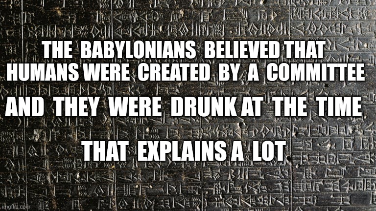 Stele of Hammurabi | THE  BABYLONIANS  BELIEVED THAT  HUMANS WERE  CREATED  BY  A  COMMITTEE; AND  THEY  WERE  DRUNK AT  THE  TIME; THAT  EXPLAINS A  LOT | image tagged in stele of hammurabi | made w/ Imgflip meme maker