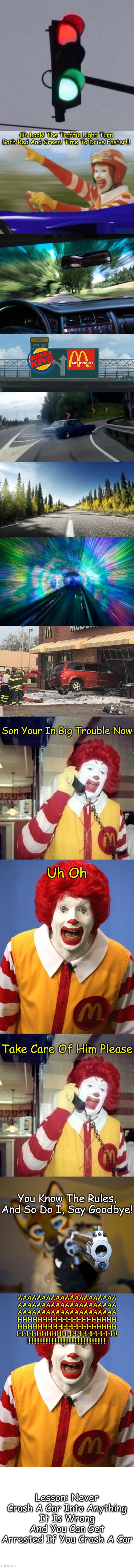 Ronald McDonald Is In Big Trouble Now | Oh Look! The Traffic Light Turn Both Red And Green! Time To Drive Faster!!! Son Your In Big Trouble Now; Uh Oh; Take Care Of Him Please; You Know The Rules, And So Do I, Say Goodbye! AAAAAAAAAAAAAAAAAAAAA
AAAAAAAAAAAAAAAAAAAAA
AAAAAAAAAAAAAAAAAAAAA
HHHHHHHHHHHHHHHHHHHH
HHHHHHHHHHHHHHHHHHHH
HHHHHHHHHHHHHHHHHHHH!
!!!!!!!!!!!!!!!!!!!!!!!!!!!!!!!!!!!!!!!!!!!!!!!!!!!! Lesson: Never Crash A Car Into Anything
It Is Wrong And You Can Get
Arrested If You Crash A Car | image tagged in mixed signals,ronald mcdonald,driving fast,car drift meme,slow drive - warp speed,car crashed in mcdonalds | made w/ Imgflip meme maker