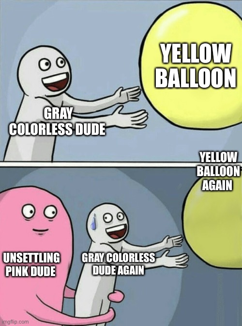 Image title place | YELLOW BALLOON; GRAY COLORLESS DUDE; YELLOW BALLOON AGAIN; UNSETTLING PINK DUDE; GRAY COLORLESS DUDE AGAIN | image tagged in memes,running away balloon,well yes but actually no | made w/ Imgflip meme maker