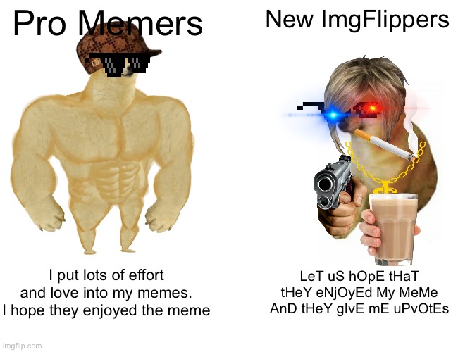 Idk | Pro Memers; New ImgFlippers; I put lots of effort and love into my memes. I hope they enjoyed the meme; LeT uS hOpE tHaT tHeY eNjOyEd My MeMe AnD tHeY gIvE mE uPvOtEs | image tagged in memes,buff doge vs cheems | made w/ Imgflip meme maker
