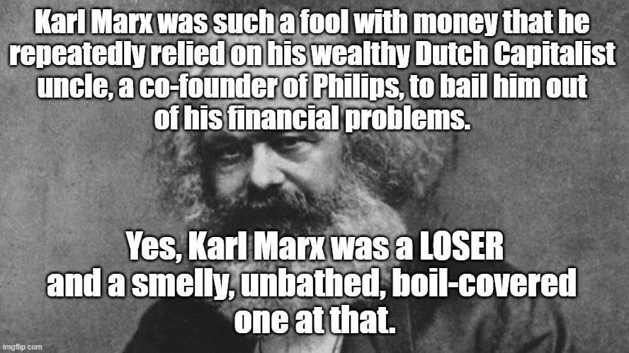 Karl Marx was such a fool with money that he repeatedly relied on a wealthy Dutch uncle, a co-founder of Philips, to help him. |  Karl Marx was such a fool with money that he 
repeatedly relied on his wealthy Dutch Capitalist 
uncle, a co-founder of Philips, to bail him out 
of his financial problems. Yes, Karl Marx was a LOSER
and a smelly, unbathed, boil-covered 
one at that. | image tagged in memes,karl marx,karl marx meme,political meme,communism,marxism | made w/ Imgflip meme maker