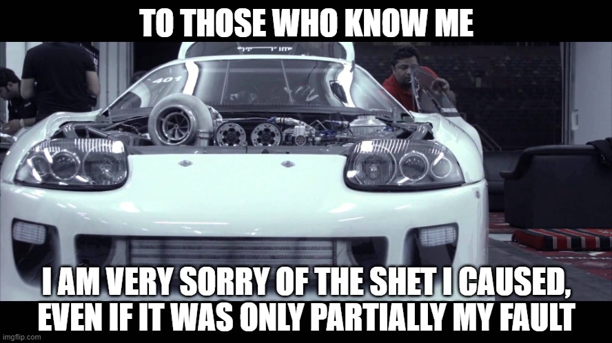 if you know what car this is you should know me | TO THOSE WHO KNOW ME; I AM VERY SORRY OF THE SHET I CAUSED, EVEN IF IT WAS ONLY PARTIALLY MY FAULT | image tagged in supra | made w/ Imgflip meme maker
