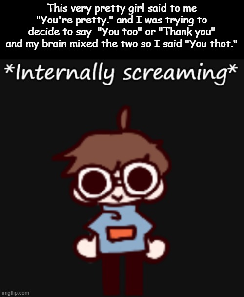Goggy internally screaming | This very pretty girl said to me "You're pretty." and I was trying to decide to say  "You too" or "Thank you" and my brain mixed the two so I said "You thot." | image tagged in goggy internally screaming | made w/ Imgflip meme maker