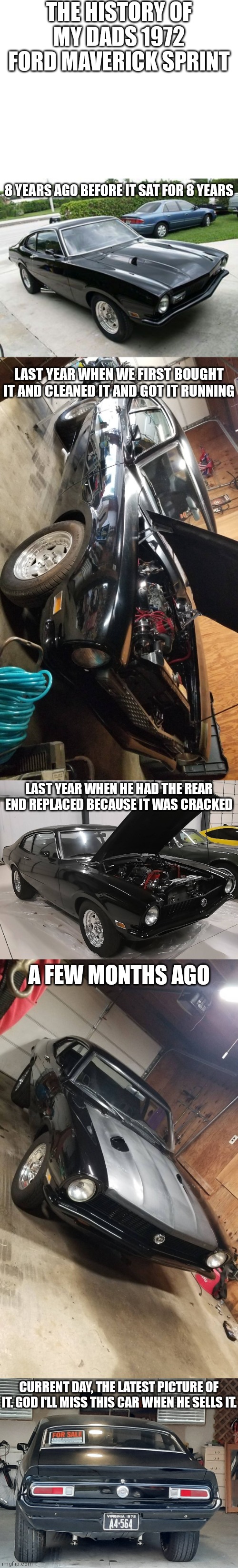 God it's my favorite car he's ever had. I'll miss it ? | THE HISTORY OF MY DADS 1972 FORD MAVERICK SPRINT; 8 YEARS AGO BEFORE IT SAT FOR 8 YEARS; LAST YEAR WHEN WE FIRST BOUGHT IT AND CLEANED IT AND GOT IT RUNNING; LAST YEAR WHEN HE HAD THE REAR END REPLACED BECAUSE IT WAS CRACKED; A FEW MONTHS AGO; CURRENT DAY, THE LATEST PICTURE OF IT. GOD I'LL MISS THIS CAR WHEN HE SELLS IT. | image tagged in blank white template | made w/ Imgflip meme maker