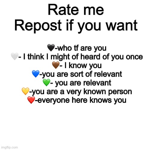 Blank Transparent Square | Rate me
Repost if you want; 🖤-who tf are you
🤍- I think I might of heard of you once
🤎- I know you
💙-you are sort of relevant
💚- you are relevant
💛-you are a very known person
❤️-everyone here knows you | image tagged in memes,blank transparent square | made w/ Imgflip meme maker