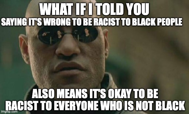 Matrix Morpheus | WHAT IF I TOLD YOU; SAYING IT'S WRONG TO BE RACIST TO BLACK PEOPLE; ALSO MEANS IT'S OKAY TO BE RACIST TO EVERYONE WHO IS NOT BLACK | image tagged in memes,matrix morpheus | made w/ Imgflip meme maker