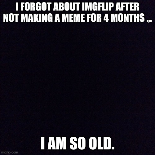 I aM aNdReW | I FORGOT ABOUT IMGFLIP AFTER NOT MAKING A MEME FOR 4 MONTHS .,. I AM SO OLD. | image tagged in black screen | made w/ Imgflip meme maker