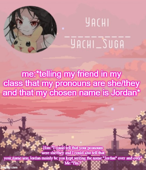Yachis temp | me:*telling my friend in my class that my pronouns are she/they and that my chosen name is Jordan*; Him:"I could tell that your pronouns were she/they and I could also tell that your name was Jordan mainly bc you kept writing the name "Jordan" over and over"
Me:"I'm-" | image tagged in yachis temp | made w/ Imgflip meme maker