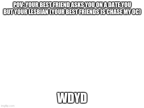 Blank White Template | POV: YOUR BEST FRIEND ASKS YOU ON A DATE YOU BUT YOUR LESBIAN (YOUR BEST FRIENDS IS CHASE MY OC); WDYD | image tagged in blank white template | made w/ Imgflip meme maker