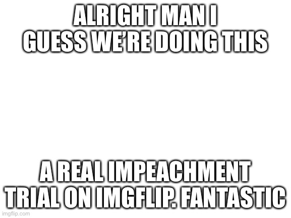 [unedited text boxes on white for extra seriousness] | ALRIGHT MAN I GUESS WE’RE DOING THIS; A REAL IMPEACHMENT TRIAL ON IMGFLIP. FANTASTIC | image tagged in blank white template,impeach,the,incognito,guy,very serious | made w/ Imgflip meme maker