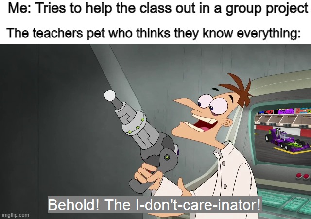 This actually happened not so long ago | Me: Tries to help the class out in a group project; The teachers pet who thinks they know everything: | image tagged in behold the i dont care inator | made w/ Imgflip meme maker