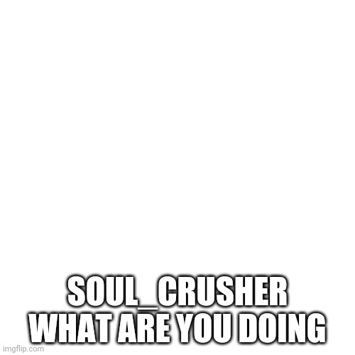 Blank Transparent Square | SOUL_CRUSHER WHAT ARE YOU DOING | image tagged in memes,blank transparent square | made w/ Imgflip meme maker