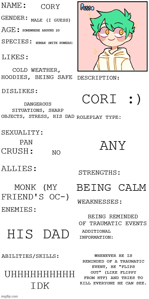 i finally made an oc showcase of him (why the hell did it take me so long in the first place) | CORY; MALE (I GUESS); SOMEWHERE AROUND 20; HUMAN (WITH POWERS); COLD WEATHER, HOODIES, BEING SAFE; CORI :); DANGEROUS SITUATIONS, SHARP OBJECTS, STRESS, HIS DAD; ANY; PAN; NO; BEING CALM; MONK (MY FRIEND'S OC-); BEING REMINDED OF TRAUMATIC EVENTS; HIS DAD; WHENEVER HE IS REMINDED OF A TRAUMATIC EVENT, HE "FLIPS OUT" (LIKE FLIPPY FROM HTF) AND TRIES TO KILL EVERYONE HE CAN SEE. UHHHHHHHHHH IDK | image tagged in updated roleplay oc showcase | made w/ Imgflip meme maker