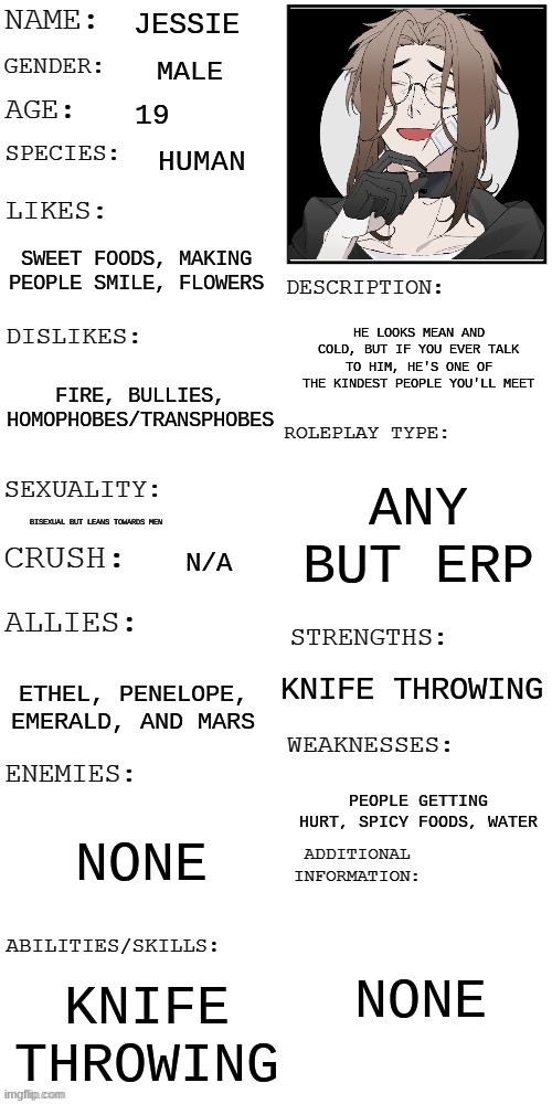 I'm bored so- | JESSIE; MALE; 19; HUMAN; SWEET FOODS, MAKING PEOPLE SMILE, FLOWERS; HE LOOKS MEAN AND COLD, BUT IF YOU EVER TALK TO HIM, HE'S ONE OF THE KINDEST PEOPLE YOU'LL MEET; FIRE, BULLIES, HOMOPHOBES/TRANSPHOBES; ANY BUT ERP; BISEXUAL BUT LEANS TOWARDS MEN; N/A; KNIFE THROWING; ETHEL, PENELOPE, EMERALD, AND MARS; PEOPLE GETTING HURT, SPICY FOODS, WATER; NONE; NONE; KNIFE THROWING | made w/ Imgflip meme maker