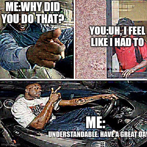 Understandable, have a great day | ME:WHY DID YOU DO THAT? YOU:UH, I FEEL LIKE I HAD TO ME: | image tagged in understandable have a great day | made w/ Imgflip meme maker
