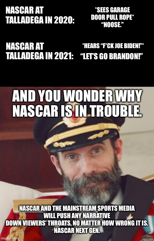 NASCAR is in trouble, and its own media is at least partly to blame. | *SEES GARAGE DOOR PULL ROPE*
“NOOSE.”; NASCAR AT TALLADEGA IN 2020:; NASCAR AT TALLADEGA IN 2021:; *HEARS “F*CK JOE BIDEN!”*; “LET’S GO BRANDON!”; AND YOU WONDER WHY NASCAR IS IN TROUBLE. NASCAR AND THE MAINSTREAM SPORTS MEDIA
WILL PUSH ANY NARRATIVE DOWN VIEWERS’ THROATS, NO MATTER HOW WRONG IT IS.
NASCAR NEXT GEN. | image tagged in black rectangle,captain obvious,nascar,media,talladega,joe biden | made w/ Imgflip meme maker