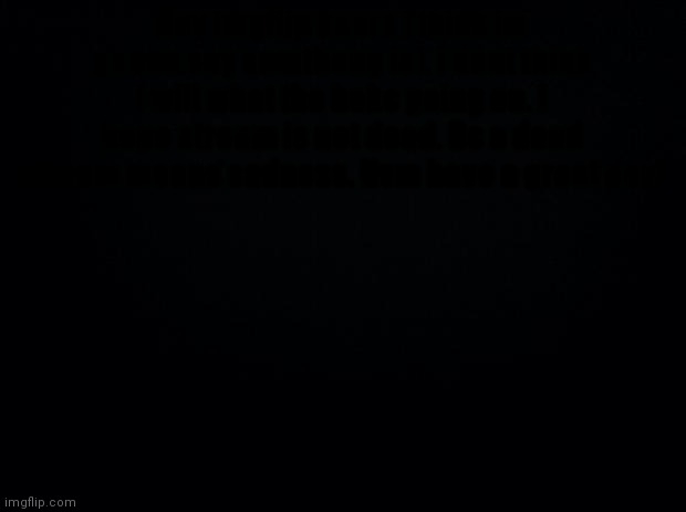 Black background | Hey imgflip users i think im gonna say sumtheng lol. I dont think i will what the hekc going on. I hope stream is not dead. Bc a dead stream means sadness. Nvm have a great day! | image tagged in black background | made w/ Imgflip meme maker
