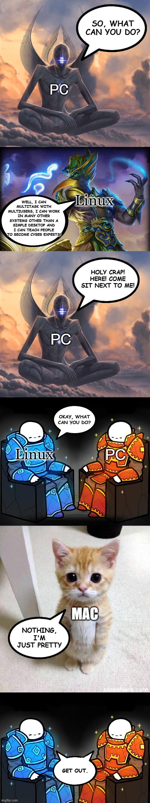 Two gods and a peasant |  SO, WHAT CAN YOU DO? PC; WELL, I CAN MULTITASK WITH MULTIUSERS, I CAN WORK IN MANY OTHER SYSTEMS OTHER THAN A SIMPLE DESKTOP AND I CAN TEACH PEOPLE TO BECOME CYBER EXPERTS! Linux; HOLY CRAP!
HERE! COME SIT NEXT TO ME! PC; OKAY, WHAT CAN YOU DO? Linux; PC; MAC; NOTHING, I'M JUST PRETTY; GET OUT. | image tagged in metahuman,2 gods and a peasant,memes,cute cat,linux,funny | made w/ Imgflip meme maker