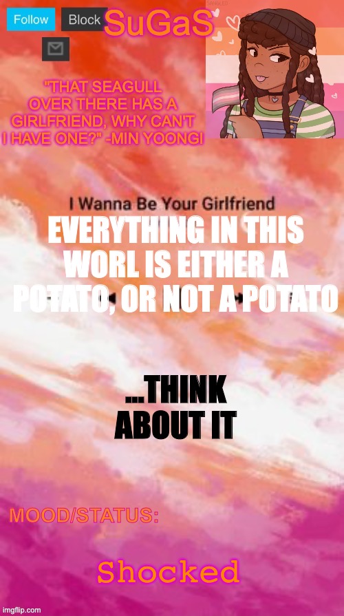 SuGaS' Lesbian Demigirl announcement template | EVERYTHING IN THIS WORL IS EITHER A POTATO, OR NOT A POTATO; …THINK ABOUT IT; Shocked | image tagged in sugas' lesbian demigirl announcement template | made w/ Imgflip meme maker
