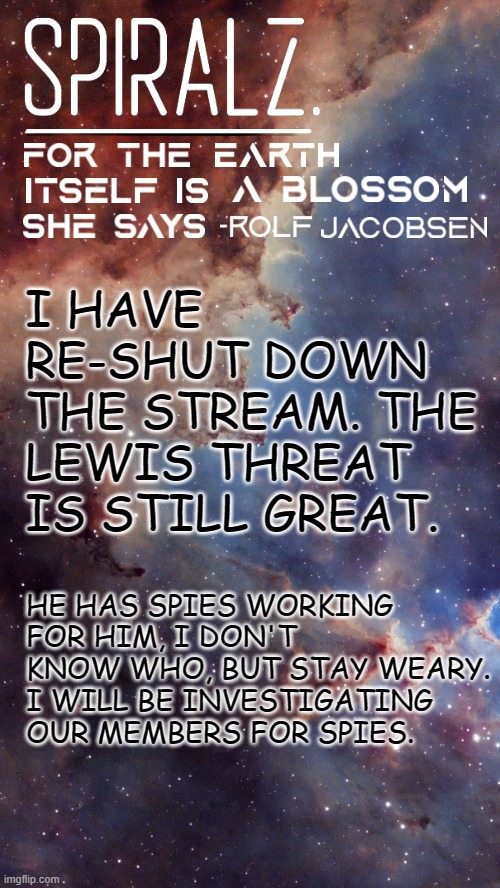 I HAVE RE-SHUT DOWN THE STREAM. THE LEWIS THREAT IS STILL GREAT. HE HAS SPIES WORKING FOR HIM, I DON'T KNOW WHO, BUT STAY WEARY. I WILL BE INVESTIGATING OUR MEMBERS FOR SPIES. | image tagged in spiralz space template | made w/ Imgflip meme maker