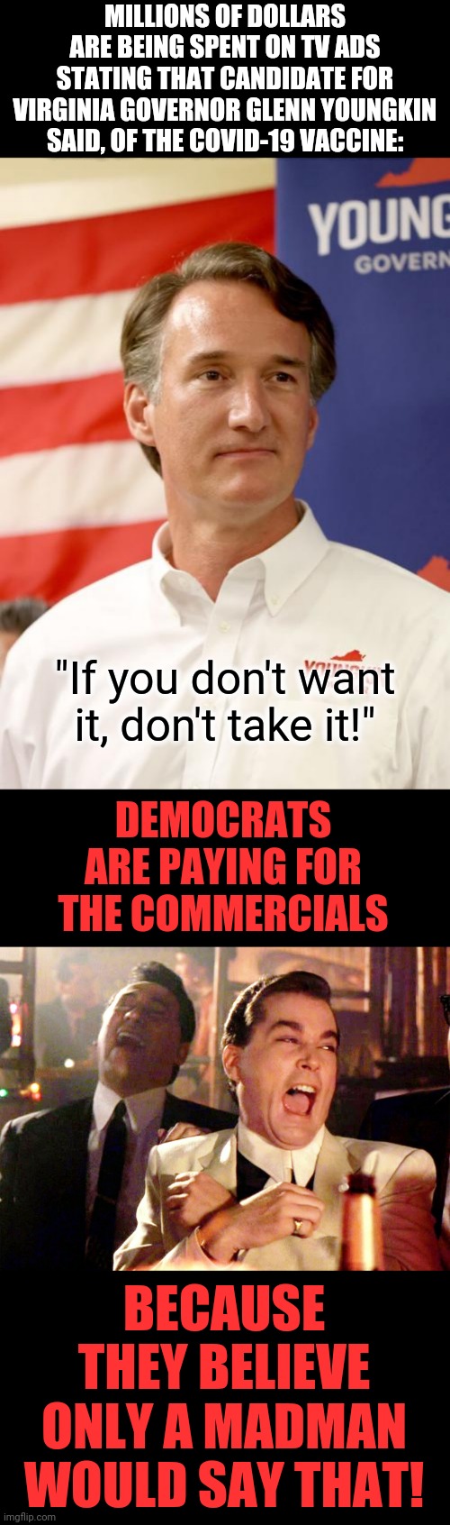 Hilarious! | MILLIONS OF DOLLARS ARE BEING SPENT ON TV ADS STATING THAT CANDIDATE FOR VIRGINIA GOVERNOR GLENN YOUNGKIN SAID, OF THE COVID-19 VACCINE:; "If you don't want it, don't take it!"; DEMOCRATS ARE PAYING FOR THE COMMERCIALS; BECAUSE THEY BELIEVE ONLY A MADMAN WOULD SAY THAT! | image tagged in memes,good fellas hilarious,virginia,glenn youngkin,tv,commercials | made w/ Imgflip meme maker