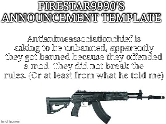 Firestar9990 announcement template (better) | Antianimeassociationchief is asking to be unbanned, apparently they got banned because they offended a mod. They did not break the rules. (Or at least from what he told me) | image tagged in firestar9990 announcement template better | made w/ Imgflip meme maker