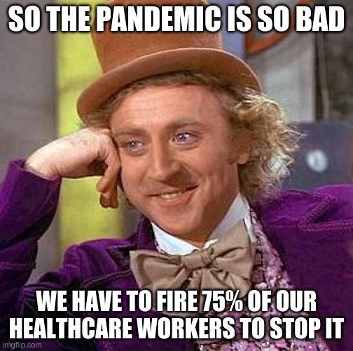 literally no sense |  SO THE PANDEMIC IS SO BAD; WE HAVE TO FIRE 75% OF OUR HEALTHCARE WORKERS TO STOP IT | image tagged in creepy condescending wonka,pandemic,healthcare,covid vaccine | made w/ Imgflip meme maker