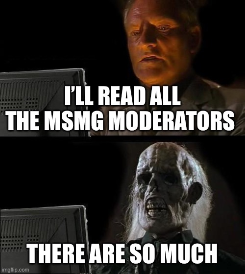 Moderators in the description | I’LL READ ALL THE MSMG MODERATORS; MODERATORS
.-SAUCE_THE_SLUMP_GOD-. OWNER
NYCTOPHILIAC_GUMMYWORM
SPOOKYMEMER.64
SOUL_CRUSHER
._LILY.THE.PANS.BEAN_.
SPOOKY_SEPHIROTH
WALLHAMMER
SPOOKYLORDFUNGUY
XX_FRESHSANS_XX
BIRB_LIKES_CRUMBS
STANFORD.
SCP-330 OWNER
DARMUG_II OWNER
SPOOKAMEMEZ_SAUCE
GENERAL_INERTIA
-.TSUNAMI.- OWNER
SOD-LUIGI_OFFICIAL
SPOOKY_NAME
COCKMAN69420
CHARA.. OWNER
THELARGEPIG
-.JUSTBREATHINGSPOOKYAIR.-
BLAZIKEN.
SNOWFLAKE-THE-SIMP
BRYANMOTTTHEKIRBYGOD
.-VENUS-THE-CODY-SIMP-.
SPOOKY_LUCARIO2269 OWNER
FBGODHANDS
BAZOOKATHESPOOKYSKELETON OWNER
COOPER_THE_FEMBOY
CAPTAIN_SCAR
COLONEL_BUBONIC_THE_GHOUL
BEANY_BOI621.
YACHI-THE-CHILDE-SIMP
COLONEL_DANIELS
AC1D_N1GHTMARE
CROAG.
DRIZZY.. OWNER
DEATH2YOURMOTHER
THE_SCOUT
SOAP_THE_DUMBASS OWNER
AVABLOOBIRD OWNER
SPOOKY_HAK_IDK
-ARIA_THE_BI_SIMP-
CINNY_THE_SPOOKY_CINNABUN
JONATHAN8.
BUBBLEGUM_BUTTERFLY. OWNER
MR_MONK_OFFICIAL
_WINSTON_SCORPIDOO_
BEHAPP
.BEAN.
.CONTENTDELETER. OWNER
VAPP-THE-SPOOKY-VAPOREON
-SPOOKY_JAIDEN-
.-.SPOOKY_CHRIS.-.
KEDREI OWNER
HEAVEN.
KOKICHI_OMA. OWNER
SPOOKYQUEEN. OWNER
DR_ICEU
NOT_JELLYWHAL OWNER
ZONED_OUT
I.COMMIT.ARSON
TODOROKI_OFFICIAL
SOLDIER.
SPOOKYCLOUDCLAWS OWNER
BURLAPTRICKRTREATER OWNER
GODF_INGDAMNITKRIS
NUZKATXMAY
MEMORIESOFCHURCH OWNER
SPOOKYPICKLE.
KIRA.VOLKOV
WHEATLEYCRAB
WAWAWOOBA
RALSEI.
DAWAFFLE.-.
SPONG_FNF
SPOOKYCOOKIE
CHILD-KILLER-THE-FORGOTTEN
QUEENOFPUREDANKNESS_JEMY
I-UPVOTE-YOUR-MEMES
.-THE_ONLY_TOGA_SIMP-.
ONE-AND-ONLY-LUCOTIC
ALOOFY_MOOFY_DOOFY
SHOW LESS
CREATE YOUR OWN STREAM; THERE ARE SO MUCH | image tagged in memes,i'll just wait here,imgflip mods | made w/ Imgflip meme maker