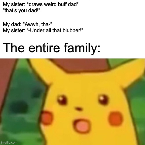 Oof | My sister: *draws weird buff dad*
“that’s you dad!”; My dad: “Awwh, tha-“
My sister: “-Under all that blubber!”; The entire family: | image tagged in memes,surprised pikachu | made w/ Imgflip meme maker