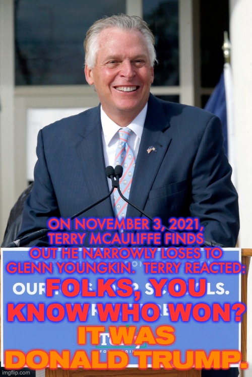 Terry McAuliffe Concedes The 2021 Virginia Gubernatorial Election | ON NOVEMBER 3, 2021, TERRY MCAULIFFE FINDS OUT HE NARROWLY LOSES TO GLENN YOUNGKIN.  TERRY REACTED:; FOLKS, YOU KNOW WHO WON? IT WAS DONALD TRUMP. | image tagged in terry mcauliffe,virginia,glenn youngkin,memes,politics,donald trump | made w/ Imgflip meme maker