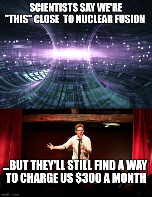 SCIENTISTS SAY WE'RE "THIS" CLOSE  TO NUCLEAR FUSION; ...BUT THEY'LL STILL FIND A WAY
 TO CHARGE US $300 A MONTH | image tagged in funny memes | made w/ Imgflip meme maker