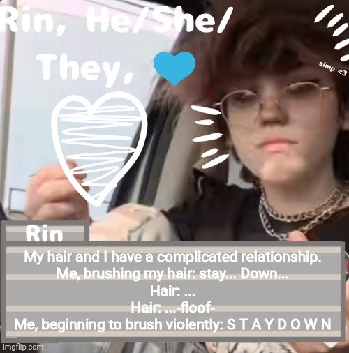 My hair and I have a complicated relationship.

Me, brushing my hair: stay... Down...
Hair: ...
Hair: ...-floof-
Me, beginning to brush violently: S T A Y D O W N | image tagged in rin | made w/ Imgflip meme maker