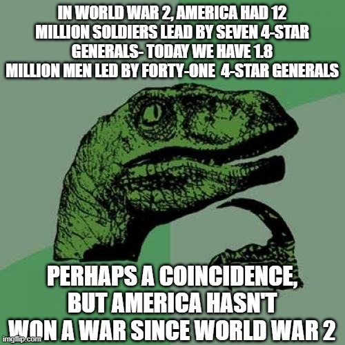 Philosoraptor | IN WORLD WAR 2, AMERICA HAD 12 MILLION SOLDIERS LEAD BY SEVEN 4-STAR GENERALS- TODAY WE HAVE 1.8 MILLION MEN LED BY FORTY-ONE  4-STAR GENERALS; PERHAPS A COINCIDENCE, BUT AMERICA HASN'T WON A WAR SINCE WORLD WAR 2 | image tagged in memes,philosoraptor | made w/ Imgflip meme maker