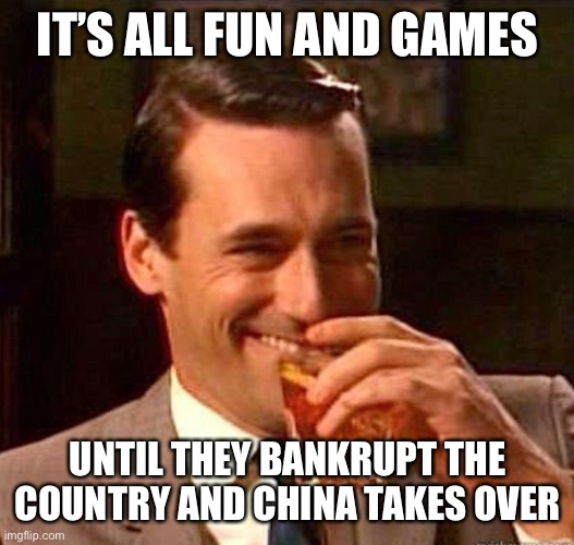 Mad Men | IT’S ALL FUN AND GAMES UNTIL THEY BANKRUPT THE COUNTRY AND CHINA TAKES OVER | image tagged in mad men | made w/ Imgflip meme maker