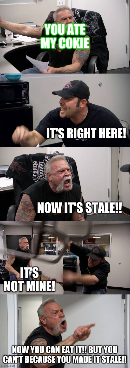 American Chopper Argument | YOU ATE MY COKIE; IT'S RIGHT HERE! NOW IT'S STALE!! IT'S NOT MINE! NOW YOU CAN EAT IT!! BUT YOU CAN'T BECAUSE YOU MADE IT STALE!! | image tagged in memes,american chopper argument | made w/ Imgflip meme maker