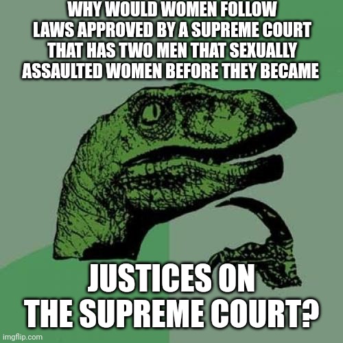 If You're Guilty Of Assault You Don't Get To Make The Laws Regarding Assault! | WHY WOULD WOMEN FOLLOW LAWS APPROVED BY A SUPREME COURT THAT HAS TWO MEN THAT SEXUALLY ASSAULTED WOMEN BEFORE THEY BECAME; JUSTICES ON THE SUPREME COURT? | image tagged in memes,philosoraptor,trumpublican terrorists,remove brett,supreme court,rapist | made w/ Imgflip meme maker
