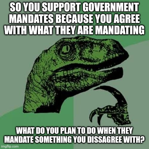 Philosoraptor | SO YOU SUPPORT GOVERNMENT MANDATES BECAUSE YOU AGREE WITH WHAT THEY ARE MANDATING; WHAT DO YOU PLAN TO DO WHEN THEY MANDATE SOMETHING YOU DISSAGREE WITH? | image tagged in memes,philosoraptor | made w/ Imgflip meme maker