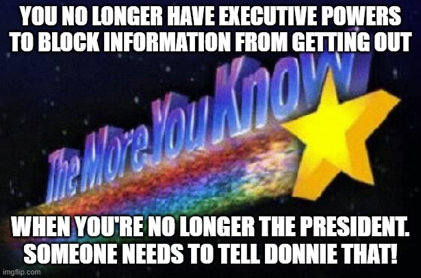 The more you know | YOU NO LONGER HAVE EXECUTIVE POWERS TO BLOCK INFORMATION FROM GETTING OUT; WHEN YOU'RE NO LONGER THE PRESIDENT. SOMEONE NEEDS TO TELL DONNIE THAT! | image tagged in the more you know | made w/ Imgflip meme maker