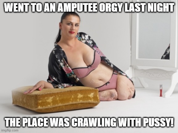 Half an Orgy | WENT TO AN AMPUTEE ORGY LAST NIGHT; THE PLACE WAS CRAWLING WITH PUSSY! | image tagged in amputee | made w/ Imgflip meme maker