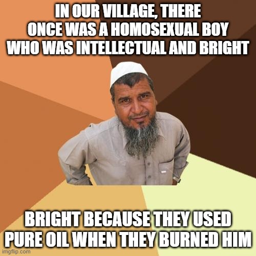 Unholy Gay | IN OUR VILLAGE, THERE ONCE WAS A HOMOSEXUAL BOY WHO WAS INTELLECTUAL AND BRIGHT; BRIGHT BECAUSE THEY USED PURE OIL WHEN THEY BURNED HIM | image tagged in memes,ordinary muslim man | made w/ Imgflip meme maker