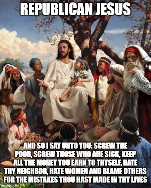Story Time Jesus | REPUBLICAN JESUS AND SO I SAY UNTO YOU: SCREW THE POOR, SCREW THOSE WHO ARE SICK, KEEP ALL THE MONEY YOU EARN TO THYSELF, HATE THY NEIGHBOR, | image tagged in story time jesus | made w/ Imgflip meme maker