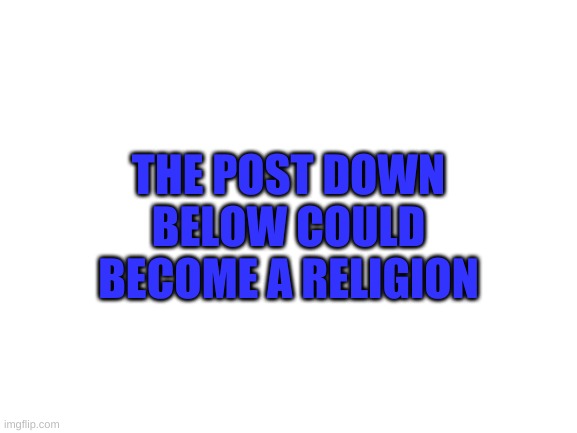 Blank White Template | THE POST DOWN BELOW COULD BECOME A RELIGION | image tagged in blank white template | made w/ Imgflip meme maker