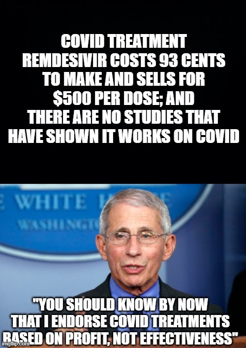 Follow the Money | COVID TREATMENT REMDESIVIR COSTS 93 CENTS TO MAKE AND SELLS FOR $500 PER DOSE; AND THERE ARE NO STUDIES THAT HAVE SHOWN IT WORKS ON COVID; "YOU SHOULD KNOW BY NOW THAT I ENDORSE COVID TREATMENTS BASED ON PROFIT, NOT EFFECTIVENESS" | image tagged in black background,dr fauci | made w/ Imgflip meme maker