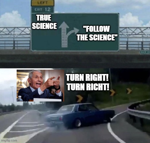 Follow the "Science!" | TRUE 
SCIENCE; "FOLLOW 
THE SCIENCE"; TURN RIGHT!  TURN RICHT! | image tagged in follow the science,dr fauci,covid-19,vaccine,vaccine mandate | made w/ Imgflip meme maker