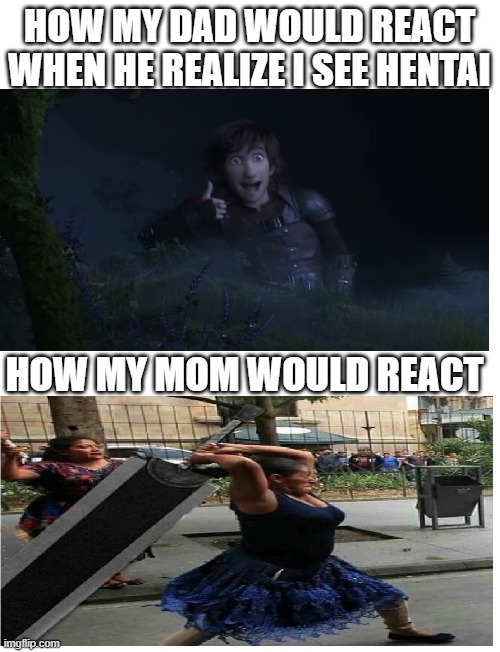 idk title | HOW MY DAD WOULD REACT WHEN HE REALIZE I SEE HENTAI; HOW MY MOM WOULD REACT | image tagged in blank white template | made w/ Imgflip meme maker