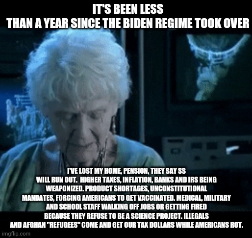 It's been almost a year | IT'S BEEN LESS THAN A YEAR SINCE THE BIDEN REGIME TOOK OVER; I'VE LOST MY HOME, PENSION, THEY SAY SS WILL RUN OUT.  HIGHER TAXES, INFLATION, BANKS AND IRS BEING WEAPONIZED. PRODUCT SHORTAGES, UNCONSTITUTIONAL MANDATES, FORCING AMERICANS TO GET VACCINATED. MEDICAL, MILITARY AND SCHOOL STAFF WALKING OFF JOBS OR GETTING FIRED BECAUSE THEY REFUSE TO BE A SCIENCE PROJECT. ILLEGALS AND AFGHAN "REFUGEES" COME AND GET OUR TAX DOLLARS WHILE AMERICANS ROT. | image tagged in it's been 84 years,democrats,biden,deep state,destruction,make america great again | made w/ Imgflip meme maker