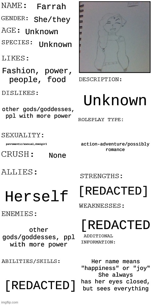 my art sucks ;-; | Farrah; She/they; Unknown; Unknown; Fashion, power, people, food; Unknown; other gods/goddesses, ppl with more power; action-adventure/possibly romance; panromantic/asexual,demigirl; None; [REDACTED]; Herself; [REDACTED; other gods/goddesses, ppl with more power; Her name means "happiness" or "joy"
She always has her eyes closed, but sees everything; [REDACTED] | image tagged in updated roleplay oc showcase | made w/ Imgflip meme maker