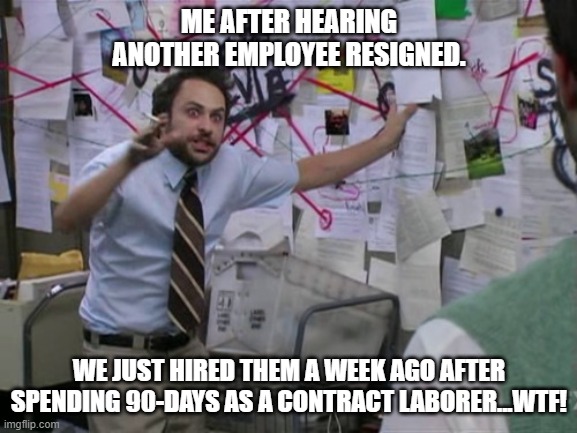 Workforce Reloaded! | ME AFTER HEARING ANOTHER EMPLOYEE RESIGNED. WE JUST HIRED THEM A WEEK AGO AFTER SPENDING 90-DAYS AS A CONTRACT LABORER...WTF! | image tagged in charlie day | made w/ Imgflip meme maker