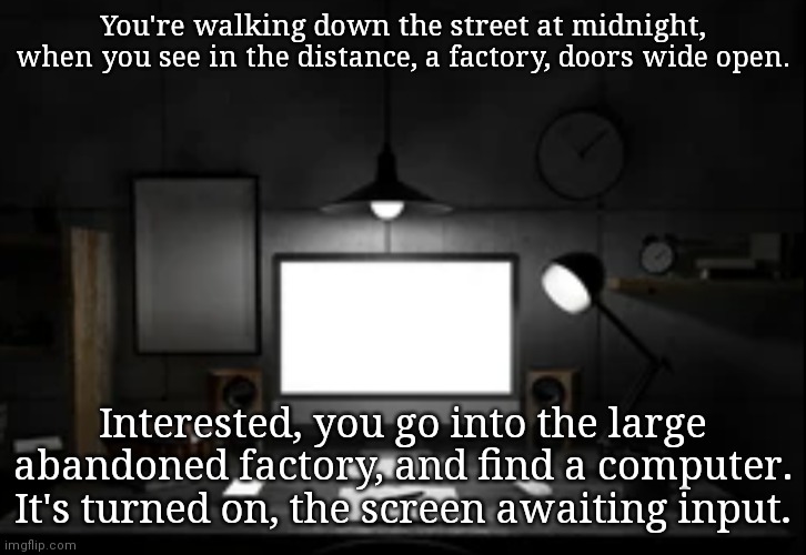 Op ocs usable | You're walking down the street at midnight, when you see in the distance, a factory, doors wide open. Interested, you go into the large abandoned factory, and find a computer. It's turned on, the screen awaiting input. | made w/ Imgflip meme maker